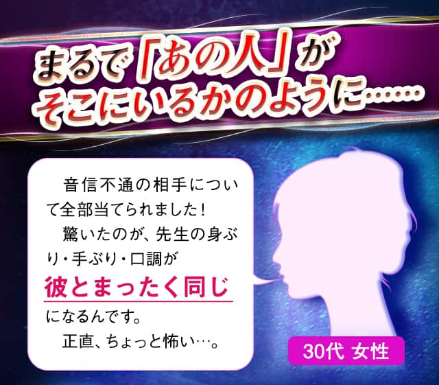 まるで「あの人」がそこにいるかのように……　音信不通の相手について全部当てられました！驚いたのが、先生の身ぶり・手ぶり・口調が彼とまったく同じになるんです。正直、ちょっと怖い…。30代 女性