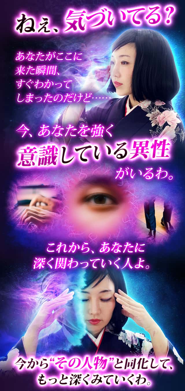 ねぇ、気づいてる？あなたがここに来た瞬間、すぐわかってしまったのだけど……今、あなたを強く意識している異性がいるわ。これから、あなたに深く関わっていく人よ。今から“その人物”と同化して、もっと深くみていくわ。