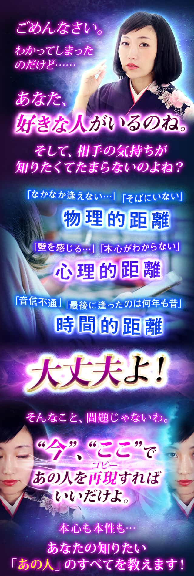 ごめんなさい。わかってしまったのだけど……あなた、好きな人がいるのね。そして、相手の気持ちが知りたくてたまらないのよね？「なかなか逢えない…」「そばにいない」物理的距離「壁を感じる…」「本心がわからない」心理的距離「音信不通」「最後に逢ったのは何年も昔」時間的距離 大丈夫よ！そんなこと、問題じゃないわ。“今”、“ここ”であの人を再現すればいいだけよ。本心も本性も…あなたの知りたい「あの人」のすべてを教えます！