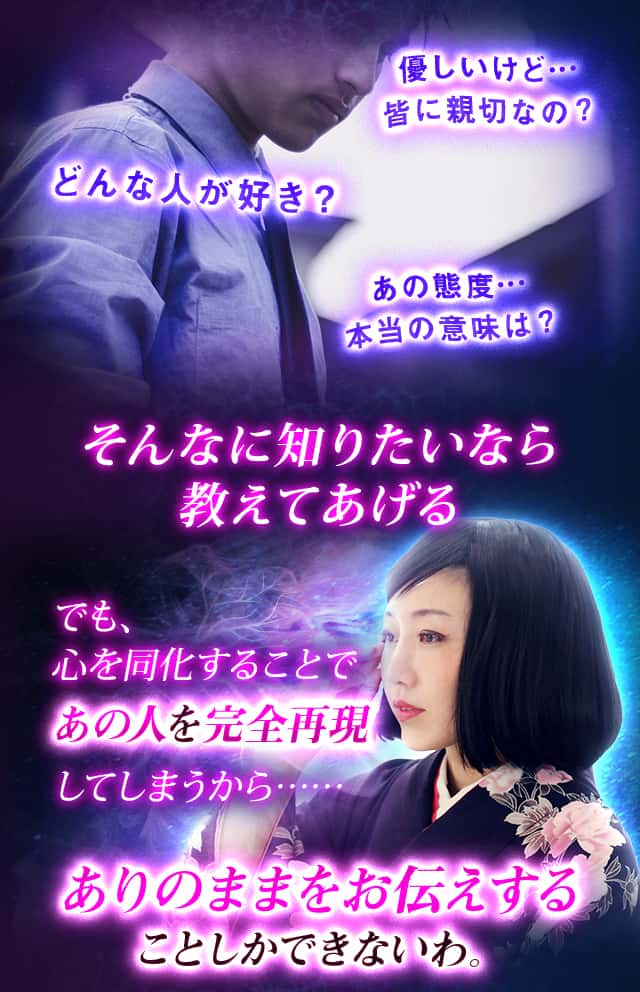 優しいけど…皆に親切なの？どんな人が好き？あの態度…本当の意味は？そんなに知りたいなら教えてあげる でも、心を同化することであの人を完全再現してしまうから……ありのままをお伝えすることしかできないわ。