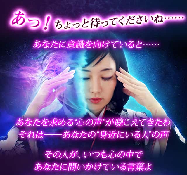 あっ！ちょっと待ってくださいね……あなたに意識を向けていると……あなたを求める“心の声”が聴こえてきたわそれは──あなたの“身近にいる人”の声その人が、いつも心の中であなたに問いかけている言葉よ