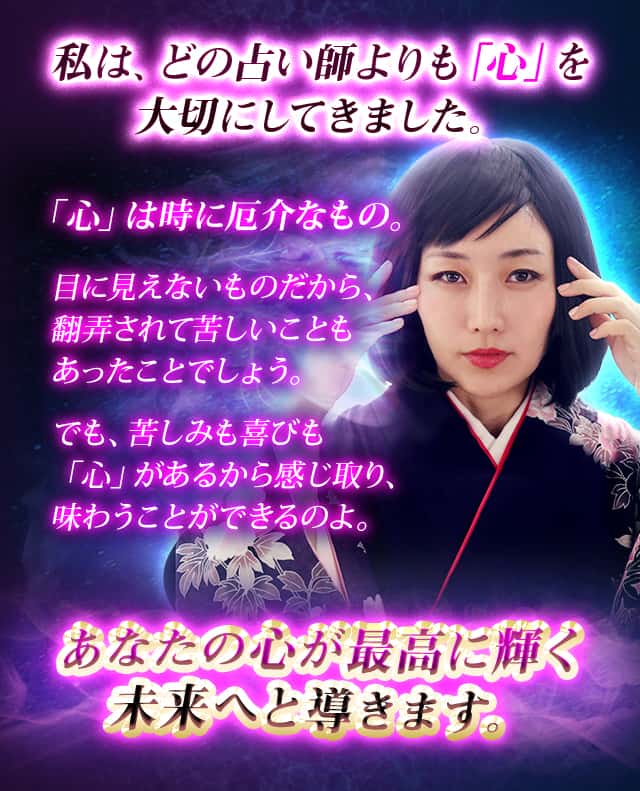 私は、どの占い師よりも「心」を大切にしてきました。「心」は時に厄介なもの。目に見えないものだから、翻弄されて苦しいこともあったことでしょう。でも、苦しみも喜びも「心」があるから感じ取り、味わうことができるのよ。あなたの心が最高に輝く未来へと導きます。